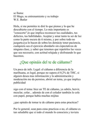 se llama:
El Mago, su entrenamiento y su trabajo
W.E. Butler

Hola, si me permites te diré lo que pienso y lo que he
descubierto con el tiempo. Lo más importante es
"conocerte",lo que implica reconocer tus cualidades, tus
defectos, tus habilidades. Aceptar y amar tanto tu ser de luz
como la parte oscura de ti mismo, y por sobre todo no
juzgarte,(ya lo hacen de sobra los demás)y tener paciencia,
cualquiera sea el ejercicio abordarlo sin expectativas de
ninguna clase, y saber que tenemos que repetirlos las veces
que sea necesario, con actitud relajada y disfrutando lo que
hacemos.

     ¿Que opináis del te de cáñamo?
Un poco de info. Legal: el cáñamo a diferencia de la
marihuana, es legal, porque no supera el 0,2% de THC, si
alguien desea mas información y la administración y
moderación me da permiso, abriré un tema, ya que implica
publicidad

sigo con el tema: hice un TE de cáñamo, ya sabéis, hervir,
mezclar, colar... además de con el colador también lo cole
con papel, porque había muchas mijitas

¿que opináis de tomar te de cáñamo para estas practicas?

Por lo general, sean para estas practicas o no, el cáñamo es
tan saludable que si todo el mundo lo conociera y tuviera
 