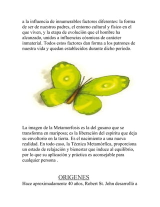 a la influencia de innumerables factores diferentes: la forma
de ser de nuestros padres, el entorno cultural y físico en el
que viven, y la etapa de evolución que el hombre ha
alcanzado, unidos a influencias cósmicas de carácter
inmaterial. Todos estos factores dan forma a los patrones de
nuestra vida y quedan establecidos durante dicho período.




La imagen de la Metamorfosis es la del gusano que se
transforma en mariposa; es la liberación del espíritu que deja
su envoltorio en la tierra. Es el nacimiento a una nueva
realidad. En todo caso, la Técnica Metamórfica, proporciona
un estado de relajación y bienestar que induce al equilibrio,
por lo que su aplicación y práctica es aconsejable para
cualquier persona .


                   ORIGENES
Hace aproximadamente 40 años, Robert St. John desarrolló a
 