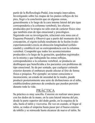 partir de la Reflexología Podal, ésta terapia innovadora.
Investigando sobre los mapas de los puntos reflejos de los
pies, llegó a la conclusión que en algunas zonas,
generalmente a lo largo de la cara interna lateral del pie (que
correspondería a la columna vertebral), los efectos
producidos por la terapia no sólo eran de carácter físico sino
que también eran de tipo emocional y psicológico.
Siguiendo con su investigación, relacionó esta zona con el
Esquema Prenatal y Observó que a partir del momento de la
concepción, el zigoto (célula resultante de la fusión óvulo-
espermatozoide) crecía en dirección longitudinal (céfalo-
caudal) y estableció así su correspondencia con la columna
vertebral. Comprobó que todos los acontecimientos
producidos a lo largo de la gestación, quedaban registrados
en la misma y que trabajando las zonas reflejas,
correspondientes a la columna vertebral, se producía un
desbloqueo que beneficiaba a los pacientes con problemas de
tipo emocional. Se da por sentado, que cualquier estímulo
exterior durante el embarazo puede afectar al feto de forma
física o psíquica. Por ejemplo: un temor consciente o
inconsciente, un estado de ansiedad de la madre, puede
producir posteriormente una serie de disfunciones en el niño,
estableciéndose patrones de conducta que pueden persistir
durante toda la vida.
                     PRÁCTICA
Su práctica es muy sencilla. Consiste en realizar unos pases
con los dedos de la mano, en la cara lateral interna del pie,
desde la parte superior del dedo gordo, en la esquina de la
uña, hasta el talón y viceversa. De vez en cuando, al llegar al
talón, se rodea el empeine hasta pasar por el hueso externo
de tobillo y se retrocede hasta alcanzar de nuevo el talón. Se
 