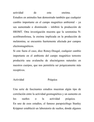 actividad        de           esta          enzima.
Estudios en animales han demostrado también que cualquier
cambio importante en el campo magnético ambiental – ya
sea aumentado o disminuido - inhibirá la producción de
HIOMT. Otra investigación muestra que la serotonina N-
acetiltransferasa, la enzima implicada en la producción de
melatonina, se encuentra fuertemente afectada por campos
electromagnéticos.
Si este fuera el caso, dice Roney-Dougal, cualquier cambio
importante en el ambiente del campo magnético terrestre
produciría una avalancha de alucinógenos naturales en
nuestros cuerpos, que nos permitiría ser psíquicamente más
receptivos.


Actividad                     Psíquica


Una serie de fascinantes estudios muestran algún tipo de
correlación entre la actividad geomagnética y un aumento en
los     sueños       o   la     actividad     psíquica.
En uno de esos estudios, el famoso parapsicólogo Stanley
Krippner estableció un laboratorio de sueños, donde algunos
 