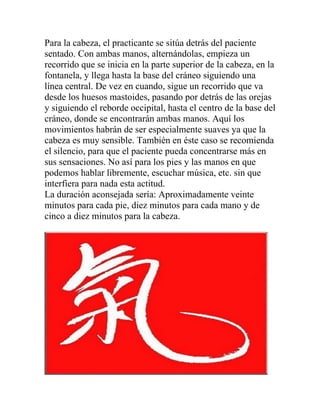 Para la cabeza, el practicante se sitúa detrás del paciente
sentado. Con ambas manos, alternándolas, empieza un
recorrido que se inicia en la parte superior de la cabeza, en la
fontanela, y llega hasta la base del cráneo siguiendo una
línea central. De vez en cuando, sigue un recorrido que va
desde los huesos mastoides, pasando por detrás de las orejas
y siguiendo el reborde occipital, hasta el centro de la base del
cráneo, donde se encontrarán ambas manos. Aquí los
movimientos habrán de ser especialmente suaves ya que la
cabeza es muy sensible. También en éste caso se recomienda
el silencio, para que el paciente pueda concentrarse más en
sus sensaciones. No así para los pies y las manos en que
podemos hablar libremente, escuchar música, etc. sin que
interfiera para nada esta actitud.
La duración aconsejada sería: Aproximadamente veinte
minutos para cada pie, diez minutos para cada mano y de
cinco a diez minutos para la cabeza.
 