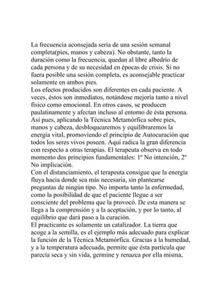 La frecuencia aconsejada sería de una sesión semanal
completa(pies, manos y cabeza). No obstante, tanto la
duración como la frecuencia, quedan al libre albedrío de
cada persona y de su necesidad en épocas de crisis. Si no
fuera posible una sesión completa, es aconsejable practicar
solamente en ambos pies.
Los efectos producidos son diferentes en cada paciente. A
veces, éstos son inmediatos, notándose mejoría tanto a nivel
físico como emocional. En otros casos, se producen
paulatinamente y afectan incluso al entorno de ésta persona.
Así pues, aplicando la Técnica Metamórfica sobre pies,
manos y cabeza, desbloquearemos y equilibraremos la
energía vital, promoviendo el principio de Autocuración que
todos los seres vivos poseen. Aquí radica la gran diferencia
con respecto a otras terapias. El terapeuta observa en todo
momento dos principios fundamentales: 1º No intención, 2º
No implicación.
Con el distanciamiento, el terapeuta consigue que la energía
fluya hacia donde sea más necesaria, sin plantearse
preguntas de ningún tipo. No importa tanto la enfermedad,
como la posibilidad de que el paciente llegue a ser
consciente del problema que la provocó. De esta manera se
llega a la comprensión y a la aceptación, y por lo tanto, al
equilibrio que dará paso a la curación.
El practicante es solamente un catalizador. La tierra que
acoge a la semilla, es el ejemplo más adecuado para explicar
la función de la Técnica Metamórfica. Gracias a la humedad,
y a la temperatura adecuada, permite que ésta partícula que
parecía seca y sin vida, germine y renazca por ella misma,
 