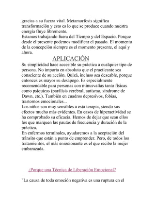 gracias a su fuerza vital. Metamorfosis significa
transformación y esto es lo que se produce cuando nuestra
energía fluye libremente.
Estamos trabajando fuera del Tiempo y del Espacio. Porque
desde el presente podemos modificar el pasado. El momento
de la concepción siempre es el momento presente, el aquí y
ahora.
                 APLICACIÓN
Su simplicidad hace accesible su práctica a cualquier tipo de
persona. No importa en absoluto que el practicante sea
consciente de su acción. Quizá, incluso sea deseable, porque
entonces es mayor su desapego. Es especialmente
recomendable para personas con minusvalías tanto físicas
como psíquicas (parálisis cerebral, autismo, síndrome de
Dawn, etc.). También en cuadros depresivos, fobias,
trastornos emocionales...
Los niños son muy sensibles a esta terapia, siendo sus
efectos mucho más evidentes. En casos de hiperactividad se
ha comprobado su eficacia. Hemos de dejar que sean ellos
los que marquen las pautas de frecuencia y duración de la
práctica.
En enfermos terminales, ayudaremos a la aceptación del
tránsito que están a punto de emprender. Pero, de todos los
tratamientos, el más emocionante es el que recibe la mujer
embarazada.



   ¿Porque una Técnica de Liberación Emocional?

"La causa de toda emoción negativa es una ruptura en el
 