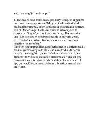 sistema energético del cuerpo.”

El método ha sido consolidado por Gary Craig, un Ingeniero
norteamericano experto en PNL y dedicado a técnicas de
realización personal, quien debido a su búsqueda se contacto
con el Doctor Roger Callahan, quien lo introdujo en la
técnica del "toque", en puntos específicos, ellos entendían
que "Las principales colaboradoras de la mayoría de las
enfermedades y dolores físicos son nuestras emociones
negativas no resueltas."
También he comprendido que efectivamente la enfermedad y
toda la sintomatología de malestar, esta producida por un
desbalance energético y este desbalance tienen múltiples
factores individuales sociales y ambientales, y que en este
campo una característica fundamental es efectivamente el
tipo de relación con las emociones o la actitud mental del
individuo.
 