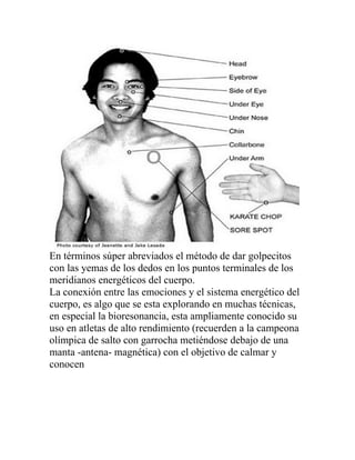 En términos súper abreviados el método de dar golpecitos
con las yemas de los dedos en los puntos terminales de los
meridianos energéticos del cuerpo.
La conexión entre las emociones y el sistema energético del
cuerpo, es algo que se esta explorando en muchas técnicas,
en especial la bioresonancia, esta ampliamente conocido su
uso en atletas de alto rendimiento (recuerden a la campeona
olímpica de salto con garrocha metiéndose debajo de una
manta -antena- magnética) con el objetivo de calmar y
conocen
 