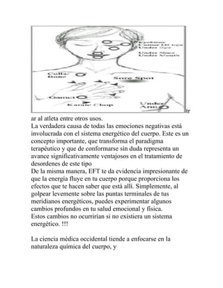 tr
ar al atleta entre otros usos.
La verdadera causa de todas las emociones negativas está
involucrada con el sistema energético del cuerpo. Este es un
concepto importante, que transforma el paradigma
terapéutico y que de conformarse sin duda representa un
avance significativamente ventajosos en el tratamiento de
desordenes de este tipo
De la misma manera, EFT te da evidencia impresionante de
que la energía fluye en tu cuerpo porque proporciona los
efectos que te hacen saber que está allí. Simplemente, al
golpear levemente sobre las puntas terminales de tus
meridianos energéticos, puedes experimentar algunos
cambios profundos en tu salud emocional y física.
Estos cambios no ocurrirían si no existiera un sistema
energético. !!!

La ciencia médica occidental tiende a enfocarse en la
naturaleza química del cuerpo, y
 