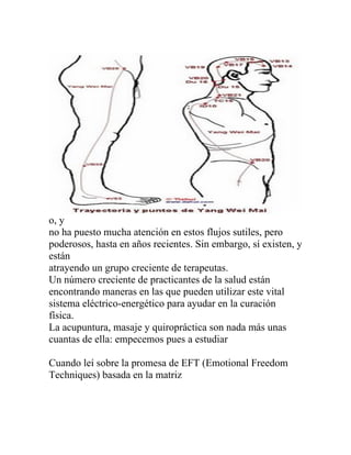 o, y
no ha puesto mucha atención en estos flujos sutiles, pero
poderosos, hasta en años recientes. Sin embargo, sí existen, y
están
atrayendo un grupo creciente de terapeutas.
Un número creciente de practicantes de la salud están
encontrando maneras en las que pueden utilizar este vital
sistema eléctrico-energético para ayudar en la curación
física.
La acupuntura, masaje y quiropráctica son nada más unas
cuantas de ella: empecemos pues a estudiar

Cuando leí sobre la promesa de EFT (Emotional Freedom
Techniques) basada en la matriz
 