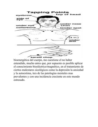 bioenergética del cuerpo, me cuestione el no haber
entendido, mucho antes que, por supuesto es posible aplicar
el conocimiento bioeléctrico/magnético, en el tratamiento de
ciertos malestares sicológicos como la depresión la ansiedad
y la autoestima, tres de las patologías mentales mas
prevalentes y con una incidencia creciente en este mundo
estresado.
 