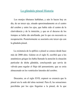 La glándula pineal Historia

   Los monjes tibetanos hablaban, y aún lo hacen hoy en
día, de un tercer ojo, situado aproximadamente en el centro
del cerebro y entre los ojos, que había sido el centro de la
clarividencia y de la intuición, y que en el decurso de los
tiempos se había ido atrofiando, por lo que era necesaria su
recuperación. Posteriormente se asociaría este tercer ojo con
la glándula pineal.


   La existencia de la epífisis o pineal se conoce desde hace
más de 2000 años. Galeno en el siglo II, escribió que a los
anatómicos griegos les había llamado la atención la situación
particular de dicha glándula, concluyendo que servía de
válvula para regular el flujo del pensamiento, que se creía
almacenado en los ventrículos laterales del cerebro.


   Descartes, en el siglo XVII, expresó su creencia que la
pineal era la sede del alma racional. Para él, las sensaciones
percibidas por los ojos llegarían a la pineal, de la que
 