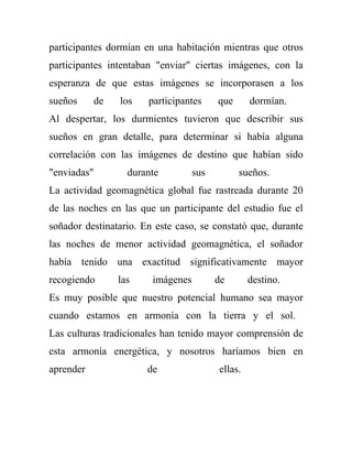 participantes dormían en una habitación mientras que otros
participantes intentaban "enviar" ciertas imágenes, con la
esperanza de que estas imágenes se incorporasen a los
sueños       de   los   participantes     que      dormían.
Al despertar, los durmientes tuvieron que describir sus
sueños en gran detalle, para determinar si había alguna
correlación con las imágenes de destino que habían sido
"enviadas"          durante         sus         sueños.
La actividad geomagnética global fue rastreada durante 20
de las noches en las que un participante del estudio fue el
soñador destinatario. En este caso, se constató que, durante
las noches de menor actividad geomagnética, el soñador
había tenido una exactitud significativamente mayor
recogiendo        las    imágenes         de       destino.
Es muy posible que nuestro potencial humano sea mayor
cuando estamos en armonía con la tierra y el sol.
Las culturas tradicionales han tenido mayor comprensión de
esta armonía energética, y nosotros haríamos bien en
aprender                de                ellas.
 