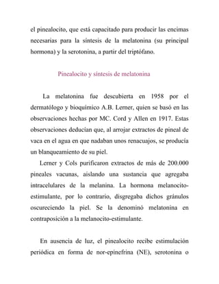 el pinealocito, que está capacitado para producir las encimas
necesarias para la síntesis de la melatonina (su principal
hormona) y la serotonina, a partir del triptófano.


           Pinealocito y síntesis de melatonina


    La melatonina fue descubierta en 1958 por el
dermatólogo y bioquímico A.B. Lerner, quien se basó en las
observaciones hechas por MC. Cord y Allen en 1917. Estas
observaciones deducían que, al arrojar extractos de pineal de
vaca en el agua en que nadaban unos renacuajos, se producía
un blanqueamiento de su piel.
   Lerner y Cols purificaron extractos de más de 200.000
pineales vacunas, aislando una sustancia que agregaba
intracelulares de la melanina. La hormona melanocito-
estimulante, por lo contrario, disgregaba dichos gránulos
oscureciendo la piel. Se la denominó melatonina en
contraposición a la melanocito-estimulante.


   En ausencia de luz, el pinealocito recibe estimulación
periódica en forma de nor-epinefrina (NE), serotonina o
 
