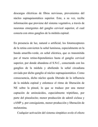 descargas eléctricas de fibras nerviosas, provenientes del
núcleo supraquiasmático superior. Este, a su vez, recibe
información que proviene del sistema vegetativo, a través de
neuronas emergentes del ganglio cervical superior, el cual
conecta con otros ganglios de la médula espinal.


En presencia de luz, natural o artificial, los fotorreceptores
de la retina convierten la señal luminosa, especialmente en la
banda amarillo-verde, en señal eléctrica, que es transmitida
por el tracto retino-hipotalámico hasta el ganglio cervical
superior, por donde abandona el S.N.C., conectando con los
ganglios de la médula y aboliendo la señal circadiana
enviada por dicho ganglio al núcleo supraquiasmático. Como
consecuencia, dicho núcleo queda liberado de la influencia
de la médula espinal y enlentece el ritmo de liberación de
NE sobre la pineal, lo que se traduce por una menor
captación de aminoácidos, especialmente triptófano, por
parte del pinealocito; menor producción de adenil ciclasa y
cAMP y, por consiguiente, menor producción y liberación de
melatonina.
   Cualquier activación del sistema simpático avole el efecto
 