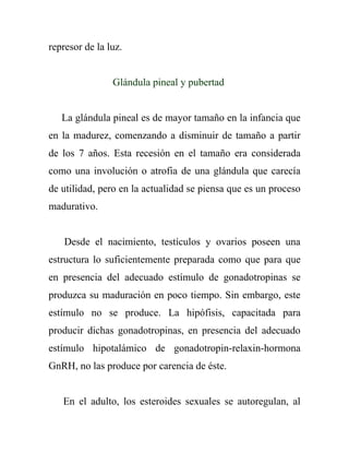represor de la luz.


                Glándula pineal y pubertad


   La glándula pineal es de mayor tamaño en la infancia que
en la madurez, comenzando a disminuir de tamaño a partir
de los 7 años. Esta recesión en el tamaño era considerada
como una involución o atrofia de una glándula que carecía
de utilidad, pero en la actualidad se piensa que es un proceso
madurativo.


    Desde el nacimiento, testículos y ovarios poseen una
estructura lo suficientemente preparada como que para que
en presencia del adecuado estímulo de gonadotropinas se
produzca su maduración en poco tiempo. Sin embargo, este
estímulo no se produce. La hipófisis, capacitada para
producir dichas gonadotropinas, en presencia del adecuado
estímulo hipotalámico de gonadotropin-relaxin-hormona
GnRH, no las produce por carencia de éste.


   En el adulto, los esteroides sexuales se autoregulan, al
 