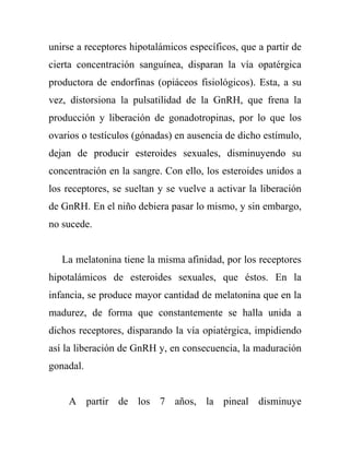 unirse a receptores hipotalámicos específicos, que a partir de
cierta concentración sanguínea, disparan la vía opatérgica
productora de endorfinas (opiáceos fisiológicos). Esta, a su
vez, distorsiona la pulsatilidad de la GnRH, que frena la
producción y liberación de gonadotropinas, por lo que los
ovarios o testículos (gónadas) en ausencia de dicho estímulo,
dejan de producir esteroides sexuales, disminuyendo su
concentración en la sangre. Con ello, los esteroides unidos a
los receptores, se sueltan y se vuelve a activar la liberación
de GnRH. En el niño debiera pasar lo mismo, y sin embargo,
no sucede.


   La melatonina tiene la misma afinidad, por los receptores
hipotalámicos de esteroides sexuales, que éstos. En la
infancia, se produce mayor cantidad de melatonina que en la
madurez, de forma que constantemente se halla unida a
dichos receptores, disparando la vía opiatérgica, impidiendo
así la liberación de GnRH y, en consecuencia, la maduración
gonadal.


    A partir de los 7 años, la pineal disminuye
 