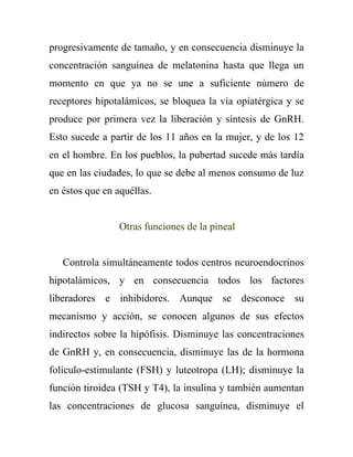 progresivamente de tamaño, y en consecuencia disminuye la
concentración sanguínea de melatonina hasta que llega un
momento en que ya no se une a suficiente número de
receptores hipotalámicos, se bloquea la vía opiatérgica y se
produce por primera vez la liberación y síntesis de GnRH.
Esto sucede a partir de los 11 años en la mujer, y de los 12
en el hombre. En los pueblos, la pubertad sucede más tardía
que en las ciudades, lo que se debe al menos consumo de luz
en éstos que en aquéllas.


                 Otras funciones de la pineal


   Controla simultáneamente todos centros neuroendocrinos
hipotalámicos, y en consecuencia todos los factores
liberadores e inhibidores. Aunque se desconoce su
mecanismo y acción, se conocen algunos de sus efectos
indirectos sobre la hipófisis. Disminuye las concentraciones
de GnRH y, en consecuencia, disminuye las de la hormona
folículo-estimulante (FSH) y luteotropa (LH); disminuye la
función tiroidea (TSH y T4), la insulina y también aumentan
las concentraciones de glucosa sanguínea, disminuye el
 