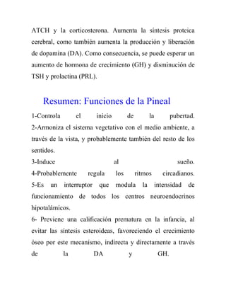ATCH y la corticosterona. Aumenta la síntesis proteica
cerebral, como también aumenta la producción y liberación
de dopamina (DA). Como consecuencia, se puede esperar un
aumento de hormona de crecimiento (GH) y disminución de
TSH y prolactina (PRL).


     Resumen: Funciones de la Pineal
1-Controla        el       inicio         de          la          pubertad.
2-Armoniza el sistema vegetativo con el medio ambiente, a
través de la vista, y probablemente también del resto de los
sentidos.
3-Induce                            al                              sueño.
4-Probablemente        regula       los        ritmos         circadianos.
5-Es   un    interruptor    que     modula       la        intensidad   de
funcionamiento de todos los centros neuroendocrinos
hipotalámicos.
6- Previene una calificación prematura en la infancia, al
evitar las síntesis esteroideas, favoreciendo el crecimiento
óseo por este mecanismo, indirecta y directamente a través
de           la            DA             y                 GH.
 