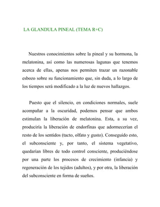 LA GLANDULA PINEAL (TEMA R+C)




   Nuestros conocimientos sobre la pineal y su hormona, la
melatonina, así como las numerosas lagunas que tenemos
acerca de ellas, apenas nos permiten trazar un razonable
esbozo sobre su funcionamiento que, sin duda, a lo largo de
los tiempos será modificado a la luz de nuevos hallazgos.


   Puesto que el silencio, en condiciones normales, suele
acompañar a la oscuridad, podemos pensar que ambos
estimulan la liberación de melatonina. Esta, a su vez,
produciría la liberación de endorfinas que adormecerían el
resto de los sentidos (tacto, olfato y gusto). Conseguido esto,
el subconsciente y, por tanto, el sistema vegetativo,
quedarían libres de todo control consciente, produciéndose
por una parte los procesos de crecimiento (infancia) y
regeneración de los tejidos (adultos), y por otra, la liberación
del subconsciente en forma de sueños.
 