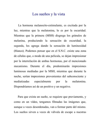 Los sueños y la vista

   La hormona melanocito-estimulante, es excitada por la
luz, mientras que la melatonina, lo es por la oscuridad.
Mientras que la primera (MSH) disgrega los gránulos de
melanina, produciendo la sensación de oscuridad, la
segunda, los agrega dando la sensación de luminosidad
(blanco). Podemos pensar que en el S.N.C. existe una zona
de células que, a modo de una película, se dejan impresionar
por la interrelación de ambas hormonas, por el mencionado
mecanismo. Durante el día, predominarán impresiones
luminosas mediadas por la MSH, mientras que durante la
noche, serían impresiones provenientes del subconsciente y
mediatizadas    especialmente      por    la      melatonina.
Dispondríamos así de un positivo y un negativo.


   Para que exista un sueño, se requiere que previamente, y
como en un vídeo, tengamos filmadas las imágenes que,
aunque a veces desordenadas, van a formar parte del mismo.
Los sueños sirven a veces de válvula de escape a nuestras
 