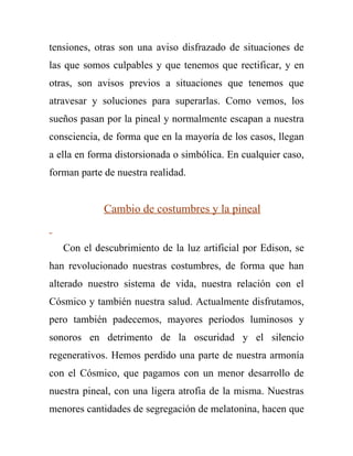 tensiones, otras son una aviso disfrazado de situaciones de
las que somos culpables y que tenemos que rectificar, y en
otras, son avisos previos a situaciones que tenemos que
atravesar y soluciones para superarlas. Como vemos, los
sueños pasan por la pineal y normalmente escapan a nuestra
consciencia, de forma que en la mayoría de los casos, llegan
a ella en forma distorsionada o simbólica. En cualquier caso,
forman parte de nuestra realidad.


             Cambio de costumbres y la pineal


   Con el descubrimiento de la luz artificial por Edison, se
han revolucionado nuestras costumbres, de forma que han
alterado nuestro sistema de vida, nuestra relación con el
Cósmico y también nuestra salud. Actualmente disfrutamos,
pero también padecemos, mayores períodos luminosos y
sonoros en detrimento de la oscuridad y el silencio
regenerativos. Hemos perdido una parte de nuestra armonía
con el Cósmico, que pagamos con un menor desarrollo de
nuestra pineal, con una ligera atrofia de la misma. Nuestras
menores cantidades de segregación de melatonina, hacen que
 