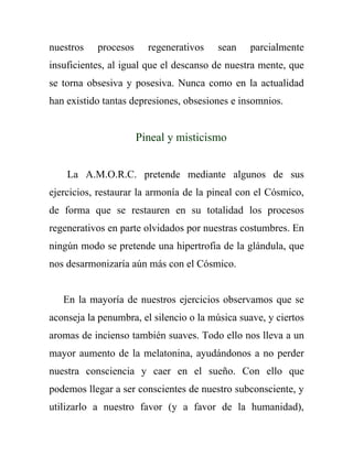 nuestros   procesos     regenerativos    sean   parcialmente
insuficientes, al igual que el descanso de nuestra mente, que
se torna obsesiva y posesiva. Nunca como en la actualidad
han existido tantas depresiones, obsesiones e insomnios.


                      Pineal y misticismo


    La A.M.O.R.C. pretende mediante algunos de sus
ejercicios, restaurar la armonía de la pineal con el Cósmico,
de forma que se restauren en su totalidad los procesos
regenerativos en parte olvidados por nuestras costumbres. En
ningún modo se pretende una hipertrofia de la glándula, que
nos desarmonizaría aún más con el Cósmico.


   En la mayoría de nuestros ejercicios observamos que se
aconseja la penumbra, el silencio o la música suave, y ciertos
aromas de incienso también suaves. Todo ello nos lleva a un
mayor aumento de la melatonina, ayudándonos a no perder
nuestra consciencia y caer en el sueño. Con ello que
podemos llegar a ser conscientes de nuestro subconsciente, y
utilizarlo a nuestro favor (y a favor de la humanidad),
 