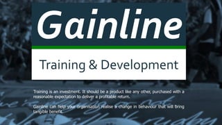 Gainline
Training & Development
Training is an investment. It should be a product like any other, purchased with a
reasonable expectation to deliver a profitable return.
Gainline can help your organisation realise a change in behaviour that will bring
tangible benefit.
 