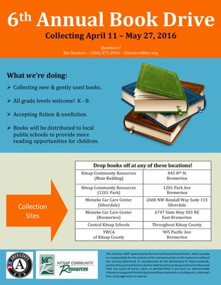 6th Annual Book Drive
Collecting April 11 – May 27, 2016
Questions?
Jim Stowers – (360) 473-2016 – JStowers@kcr.org
What we’re doing:
 Collecting new & gently used books.
 All grade levels welcome! K - 8.
 Accepting fiction & nonfiction.
 Books will be distributed to local
public schools to provide more
reading opportunities for children.
Drop books off at any of these locations!
Kitsap Community Resources
(Main Building)
845 8th St
Bremerton
Kitsap Community Resources
(1201 Park)
1201 Park Ave
Bremerton
Meineke Car Care Center
(Silverdale)
2600 NW Randall Way Suite 115
Silverdale
Meineke Car Care Center
(Bremerton)
6747 State Hwy 303 NE
East Bremerton
Central Kitsap Schools Throughout Kitsap County
YWCA
of Kitsap County
905 Pacific Ave
Bremerton
Collection
Sites
This activity is NOT sponsored by the Central Kitsap School District, which assumes
no responsibility for the content of this communication or the conduct or safety of
the activity advertised. In consideration of the distribution of these materials,
Central Kitsap SchoolDistrict shall be held harmless by Kitsap Community Resources
from any cause of action, claim, or petition filed in any court or administrative
tribunalarisingoutofthedistributions ofthesematerials,includingcosts,attorney’s
fees, and judgements or awards.
 