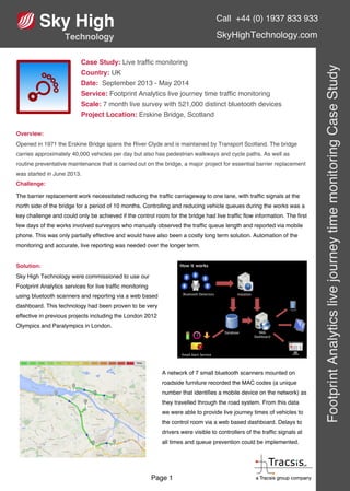 Call +44 (0) 1937 833 933
SkyHighTechnology.com
FootprintAnalyticslivejourneytimemonitoringCaseStudy
Page 1
Case Study: Live traffic monitoring
Country: UK
Date: September 2013 - May 2014
Service: Footprint Analytics live journey time traffic monitoring
Scale: 7 month live survey with 521,000 distinct bluetooth devices
Project Location: Erskine Bridge, Scotland
Overview:
Opened in 1971 the Erskine Bridge spans the River Clyde and is maintained by Transport Scotland. The bridge
carries approximately 40,000 vehicles per day but also has pedestrian walkways and cycle paths. As well as
routine preventative maintenance that is carried out on the bridge, a major project for essential barrier replacement
was started in June 2013.
Challenge:
The barrier replacement work necessitated reducing the traffic carriageway to one lane, with traffic signals at the
north side of the bridge for a period of 10 months. Controlling and reducing vehicle queues during the works was a
key challenge and could only be achieved if the control room for the bridge had live traffic flow information. The first
few days of the works involved surveyors who manually observed the traffic queue length and reported via mobile
phone. This was only partially effective and would have also been a costly long term solution. Automation of the
monitoring and accurate, live reporting was needed over the longer term.
Solution:
Sky High Technology were commissioned to use our
Footprint Analytics services for live traffic monitoring
using bluetooth scanners and reporting via a web based
dashboard. This technology had been proven to be very
effective in previous projects including the London 2012
Olympics and Paralympics in London.
A network of 7 small bluetooth scanners mounted on
roadside furniture recorded the MAC codes (a unique
number that identifies a mobile device on the network) as
they travelled through the road system. From this data
we were able to provide live journey times of vehicles to
the control room via a web based dashboard. Delays to
drivers were visible to controllers of the traffic signals at
all times and queue prevention could be implemented.
 