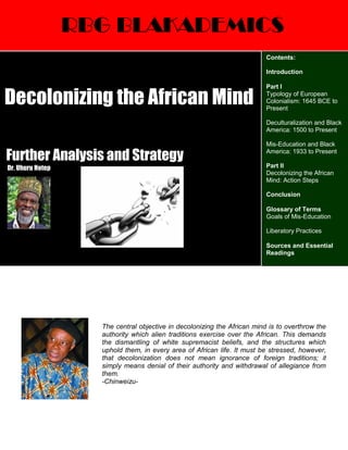 RBG BLAKADEMICS
Further Analysis and Strategy
Dr. Uhuru Hotep
The central objective in decolonizing the African mind is to overthrow the
authority which alien traditions exercise over the African. This demands
the dismantling of white supremacist beliefs, and the structures which
uphold them, in every area of African life. It must be stressed, however,
that decolonization does not mean ignorance of foreign traditions; it
simply means denial of their authority and withdrawal of allegiance from
them.
-Chinweizu-
Decolonizing the African Mind
Contents:
Introduction
Part I
Typology of European
Colonialism: 1645 BCE to
Present
Deculturalization and Black
America: 1500 to Present
Mis-Education and Black
America: 1933 to Present
Part II
Decolonizing the African
Mind: Action Steps
Conclusion
Glossary of Terms
Goals of Mis-Education
Liberatory Practices
Sources and Essential
Readings
 