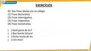 02. Nas frase abaixo use os código:
(1) Frase declarativa.
(2) Frase interrogativa.
(3) Frase imperativa.
(4) Frase exclamativa.
( ) Você gosta de ler?
( ) Que bonita leitura!
( ) Gosto muito de ler.
( ) Leia mais!
EXERCÍCIOS
10
 