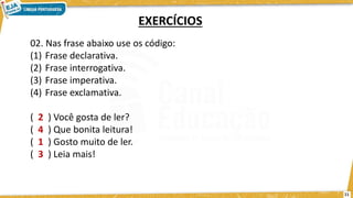 02. Nas frase abaixo use os código:
(1) Frase declarativa.
(2) Frase interrogativa.
(3) Frase imperativa.
(4) Frase exclamativa.
( 2 ) Você gosta de ler?
( 4 ) Que bonita leitura!
( 1 ) Gosto muito de ler.
( 3 ) Leia mais!
EXERCÍCIOS
11
 