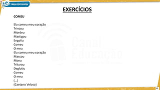 COMEU
Ela comeu meu coração
Trincou
Mordeu
Mastigou
Engoliu
Comeu
O meu
Ela comeu meu coração
Mascou
Moeu
Triturou
Deglutiu
Comeu
O meu
(...)
(Caetano Veloso)
EXERCÍCIOS
12
 