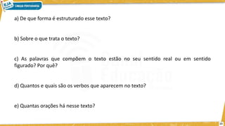 a) De que forma é estruturado esse texto?
b) Sobre o que trata o texto?
c) As palavras que compõem o texto estão no seu sentido real ou em sentido
figurado? Por quê?
d) Quantos e quais são os verbos que aparecem no texto?
e) Quantas orações há nesse texto?
13
 