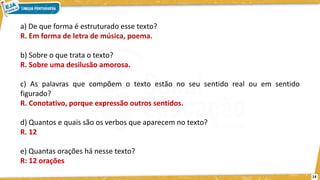 a) De que forma é estruturado esse texto?
R. Em forma de letra de música, poema.
b) Sobre o que trata o texto?
R. Sobre uma desilusão amorosa.
c) As palavras que compõem o texto estão no seu sentido real ou em sentido
figurado?
R. Conotativo, porque expressão outros sentidos.
d) Quantos e quais são os verbos que aparecem no texto?
R. 12
e) Quantas orações há nesse texto?
R: 12 orações
14
 