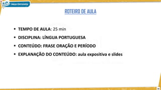  TEMPO DE AULA: 25 min
 DISCIPLINA: LÍNGUA PORTUGUESA
 CONTEÚDO: FRASE ORAÇÃO E PERÍODO
 EXPLANAÇÃO DO CONTEÚDO: aula expositiva e slides
ROTEIRO DE AULA
16
 