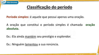 17
Classificação do período
Período simples: é aquele que possui apenas uma oração.
A oração que constitui o período simples é chamada oração
absoluta.
Ex.: Ela ainda mantém seu prestígio e esplendor.
Ex.: Ninguém lamentou a sua renúncia.
 