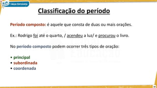18
Classificação do período
Período composto: é aquele que consta de duas ou mais orações.
Ex.: Rodrigo foi até o quarto, / acendeu a luz/ e procurou o livro.
No período composto podem ocorrer três tipos de oração:
• principal
• subordinada
• coordenada
 
