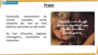 Frase
3
Construção comunicativa de
sentido completo, sendo
composta por uma ou mais
palavras, possuindo ou não verbo.
De teor afirmativo, negativo,
interrogativo, exclamativo ou
imperativo.
 