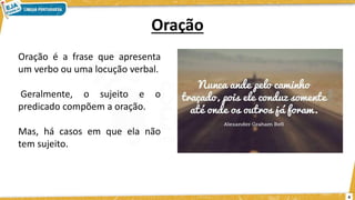 4
Oração
Oração é a frase que apresenta
um verbo ou uma locução verbal.
Geralmente, o sujeito e o
predicado compõem a oração.
Mas, há casos em que ela não
tem sujeito.
 