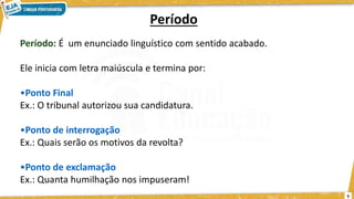 5
Período
Período: É um enunciado linguístico com sentido acabado.
Ele inicia com letra maiúscula e termina por:
•Ponto Final
Ex.: O tribunal autorizou sua candidatura.
•Ponto de interrogação
Ex.: Quais serão os motivos da revolta?
•Ponto de exclamação
Ex.: Quanta humilhação nos impuseram!
 