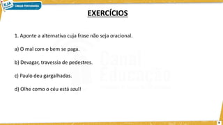 1. Aponte a alternativa cuja frase não seja oracional.
a) O mal com o bem se paga.
b) Devagar, travessia de pedestres.
c) Paulo deu gargalhadas.
d) Olhe como o céu está azul!
EXERCÍCIOS
8
 