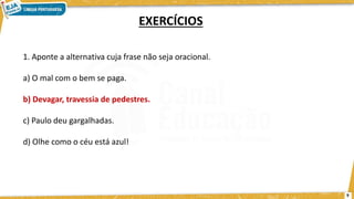 1. Aponte a alternativa cuja frase não seja oracional.
a) O mal com o bem se paga.
b) Devagar, travessia de pedestres.
c) Paulo deu gargalhadas.
d) Olhe como o céu está azul!
EXERCÍCIOS
9
 