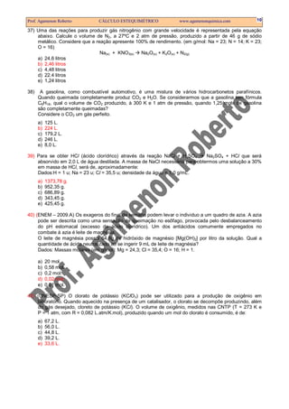 Prof. Agamenon Roberto         CÁLCULO ESTEQUIMÉTRICO             www.agamenonquimica.com          10

37) Uma das reações para produzir gás nitrogênio com grande velocidade é representada pela equação
    abaixo. Calcule o volume de N2, a 27ºC e 2 atm de pressão, produzido a partir de 46 g de sódio
    metálico. Considere que a reação apresente 100% de rendimento. (em g/mol: Na = 23; N = 14; K = 23;
    O = 16)
                                Na(s) + KNO3(s)  Na2O(s) + K2O(s) + N2(g)
    a) 24,6 litros
    b) 2,46 litros
    c) 4,48 litros
    d) 22.4 litros
    e) 1,24 litros

38)    A gasolina, como combustível automotivo, é uma mistura de vários hidrocarbonetos parafínicos.
      Quando queimada completamente produz CO2 e H2O. Se considerarmos que a gasolina tem fórmula
      C8H18, qual o volume de CO2 produzido, à 300 K e 1 atm de pressão, quando 1,25 mols de gasolina
      são completamente queimadas?
      Considere o CO2 um gás perfeito.
      a)   125 L.
      b)   224 L.
      c)   179,2 L.
      d)   246 L.
      e)   8,0 L.

39) Para se obter HCl (ácido clorídrico) através da reação NaCl + H2SO4       Na2SO4 + HCl que será
    absorvido em 2,0 L de água destilada. A massa de NaCl necessária para obtermos uma solução a 30%
    em massa de HCl, será de, aproximadamente:
    Dados:H = 1 u; Na = 23 u; Cl = 35,5 u; densidade da água = 1,0 g/mL.
      a)   1373,78 g.
      b)   952,35 g.
      c)   686,89 g.
      d)   343,45 g.
      e)   425,45 g.

40) (ENEM – 2009.A) Os exageros do final de semana podem levar o individuo a um quadro de azia. A azia
     pode ser descrita como uma sensação de queimação no esôfago, provocada pelo desbalanceamento
     do pH estomacal (excesso de ácido clorídrico). Um dos antiácidos comumente empregados no
     combate à azia é leite de magnésia.
     O leite de magnésia possui 64,8g de hidróxido de magnésio [Mg(OH)2] por litro da solução. Qual a
     quantidade de ácido neutralizado ao se ingerir 9 mL de leite de magnésia?
     Dados: Massas molares (em g/mol): Mg = 24,3; Cl = 35,4; O = 16; H = 1.

      a)   20 mol.
      b)   0,58 mol.
      c)   0,2 mol.
      d)   0,02 mol.
      e)   0,01 mol.

41) (UNESP-SP) O clorato de potássio (KClO3) pode ser utilizado para a produção de oxigênio em
    laboratório. Quando aquecido na presença de um catalisador, o clorato se decompõe produzindo, além
    do gás desejado, cloreto de potássio (KCl). O volume de oxigênio, medidos nas CNTP (T = 273 K e
    P = 1 atm, com R = 0,082 L.atm/K.mol), produzido quando um mol do clorato é consumido, é de:
      a)   67,2 L.
      b)   56,0 L.
      c)   44,8 L.
      d)   39,2 L.
      e)   33,6 L.
 