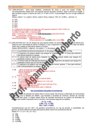 Prof. Agamenon Roberto                  CÁLCULO ESTEQUIMÉTRICO                        www.agamenonquimica.com   11

42) (UPE-2010-Q1)      Uma peça metálica, constituída de zinco e ouro, de massa 13,08g, foi
    convenientemente tratada com uma solução aquosa de ácido clorídrico. Após o término da reação, o
    gás recolhido ocupou o volume de 0,82 L a 1,5 atm e 27ºC. A percentagem de ouro na liga metálica é
    igual a
    Dados: ma(H) = 1u, ma(Zn) = 65,4u, ma(C)= 35,5u, ma(Au)= 197u, R = 0,082 L . atm/mol . K
     a)   10%.
     b)   35%.
     c)   75%.
     d)   25%.
     e)   85%.
     m = 13,08g de Zn e Au; Apenas o Zn reage com o HCl, segundo a reação Zn + 2 HCl     ZnCl2 + H2
     V = 0,82 L de H2, P = 1,5 atm, T = 27 + 273 = 300K
     1,5 x 0,82 = n x 0,082 x 300    n = 0,05 mol de H2
     Então: 1 mol de zinco      1 mol de H2, então 0,05 mol de zinco produz 0,05 mol de H2
     Então: 1 mol de zinco        65,4g
            0,05 mol de zinco     m, portanto m = 3,27g
     Cálculo da porcentagem: 13,08g corresponde a 100%
                                    3,27g corresponde a x%   x = 25% então o ouro é 75%
43) (UPE-2010-Q2) Em 1dL de sangue de uma pessoa adulta, foi encontrado 0,0375 mL de etanol puro.
     Sabe-se que a densidade do etanol é 0,80g/mL e que o organismo humano elimina 0,15g/h de etanol.
     Sobre isso, analise as afirmativas abaixo e conclua.
     Dados: M(CH3COOH) = 46g/mol - Um adulto = 7 L de sangue.
     0    0     A quantidade de álcool encontrada em 1L de sangue analisado é igual a 0,80g.
     1    1     O organismo da pessoa adulta cujo sangue foi analisado levará 14 horas para eliminar
                todo álcool presente no sangue.
     2    2     O volume total de etanol puro presente no corpo da pessoa adulta cujo sangue foi
                analisado é menor que 1,0 mL.
     3    3     O número total de moléculas de etanol presentes no organismo da pessoa cujo sangue foi
                analisado é menor que um mol de moléculas.
     4    4     O organismo da pessoa cujo sangue foi analisado levará, apenas, 1 hora para eliminar
                todo o álcool presente no sangue.

          00:       100 mL de sangue tem 0,0375 mL de álcool
                   1000 mL de sangue tem “V” mL de álcool , então V = 0,375 mL
                   Como d = 0,80 g/mL
                     1 mL     0,80g
                0,375 mL      m , portanto m = 0,3g
          11:      1L     0,30g de álcool
                   7L     m , então m = 2,1g de álcool no corpo do adulto
                   Em 1 h elimina-se 0,15g de álcool
                   x h elimina-se 2,1g de álcool, portanto x = 2,1 : 0,15 = 14 h
          22:     1 L tem 0,375 mL de álcool
                  7 L tem V, então V = 7 x 0,375 = 2,635 mL que é maior que 1,0 mL.
          33:     1 mol corresponde a 46g de álcool
                  n mol corresponde a 2,1g de álcool, então n = 0,045 mol
          44:     levará 14 h.

                                       RELACIONANDO REAÇÕES SUCESSIVAS
44) Uma das formas de poluição de nossos dias é a chuva ácida. Ela provoca a destruição de monumentos
    históricos, como a Basílica em Belém, cuja fachada é revestida de mármore, através da corrosão
    provocada pelo ácido. A origem dessa forma de poluição encontra-se na queima de derivados de
    petróleo que contêm impurezas como o enxofre, e se processa segundo as reações:
                                                        S + O2 SO2
                                                     2 SO2 + O2 2 SO3
                                                     SO3 + H2O  H2SO4
    Considerando-se que em 100 L de gasolina encontram-se 3,2 mg de enxofre, a quantidade, em
    gramas, de ácido sulfúrico formada pela queima deste volume de combustível será de:
    Dados: H = 1 u; O = 16 u; S = 32 u.
     a)    98g.
     b)    9,8g.
     c)    0,98g.
     d)    0,098g.
     e)    0,0098g.
 