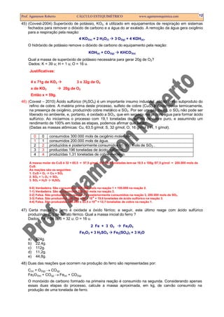 Prof. Agamenon Roberto                 CÁLCULO ESTEQUIMÉTRICO                    www.agamenonquimica.com                 12

45) (Covest-2004) Superóxido de potássio, KO2, é utilizado em equipamentos de respiração em sistemas
    fechados para remover o dióxido de carbono e a água do ar exalado. A remoção da água gera oxigênio
    para a respiração pela reação:
                                        4 KO2(s) + 2 H2O(l)      3 O2(g) + 4 KOH(s).
    O hidróxido de potássio remove o dióxido de carbono do equipamento pela reação:
                                               KOH(s) + CO2(g)      KHCO3(s)
    Qual a massa de superóxido de potássio necessária para gerar 20g de O2?
    Dados: K = 39 u; H = 1 u; O = 16 u.
     Justificativas:

      4 x 71g de KO2                   3 x 32g de O2
      x de KO2                20g de O2
      Então x = 59g.
46) (Covest – 2010) Ácido sulfúrico (H2SO4) é um importante insumo industrial, obtido como subproduto do
     refino de cobre. A matéria prima deste processo, sulfeto de cobre (CuS) é decomposta termicamente,
     na presença de oxigênio, produzindo cobre metálico e SO2. Por ser um gás tóxico, o SO2 não pode ser
     liberado no ambiente, e, portanto, é oxidado a SO3, que em seguida reage com água para formar ácido
     sulfúrico. Ao iniciarmos o processo com 19,1 toneladas de sulfeto de cobre puro, e assumindo um
     rendimento de 100% em todas as etapas, podemos afirmar que serão:
     (Dadas as massas atômicas: Cu, 63,5 g/mol; S, 32 g/mol; O, 16 g/mol e H, 1 g/mol).

         0      0    consumidos 300.000 mols de oxigênio molecular.
         1      1    consumidos 200.000 mols de água.
         2      2    produzidos e posteriormente consumidos 80.000 mols de SO3 .
         3      3    produzidas 196 toneladas de ácido sulfúrico.
         4      4    produzidas 1,31 toneladas de cobre metálico.

     A massa molar do CuS é 32 + 65,5 = 97,5 g/mol. Em 19,5 toneladas tem-se 19,5 x 106g /97,5 g/mol = 200.000 mols de
     CuS.
     As reações são as seguintes:
     1. CuS + O2  Cu + SO2
     2. SO2 + ½ O2 SO3
     3. SO3 + H2O  H2SO4

     0-0)   Verdadeira. São consumidos 200.000 mols na reação 1 + 100.000 na reação 2.
     1-1)   Verdadeira. São consumidos 200.000 mols na reação 3.
     2-2)   Falsa. São produzidos na reação 2 e posteriormente consumidos na reação 3, 200.000 mols de SO3.
                                                   -6
     3-3)   Falsa. São produzidas 200.000 x 98 x 10 = 19,6 toneladas de ácido sulfúrico na reação 3.
                                                      -6
     4-4)   Falsa. São produzidas 200.000 x 63,5 x 10 = 12,7 toneladas de cobre na reação 1.

47) Certa massa de ferro é oxidada a óxido férrico; a seguir, este último reage com ácido sulfúrico
    produzindo 80g de sulfato férrico. Qual a massa inicial do ferro ?
    Dados: Fe = 56 u; S = 32 u; O = 16 u.
                                                2 Fe + 3 O2           Fe2O3
                                         Fe2O3 + 3 H2SO4        Fe2(SO4)3 + 3 H2O
    a)      224g.
    b)      22,4g.
    c)      112g.
    d)      11,2g.
    e)      44,8g.
48) Duas das reações que ocorrem na produção do ferro são representadas por:
    C(s) + O2(g) → CO(g)
    Fe2O3(s) + CO(g) → Fe(s) + CO2(g)
    O monóxido de carbono formado na primeira reação é consumido na segunda. Considerando apenas
    essas duas etapas do processo, calcule a massa aproximada, em kg, de carvão consumido na
    produção de uma tonelada de ferro.
 