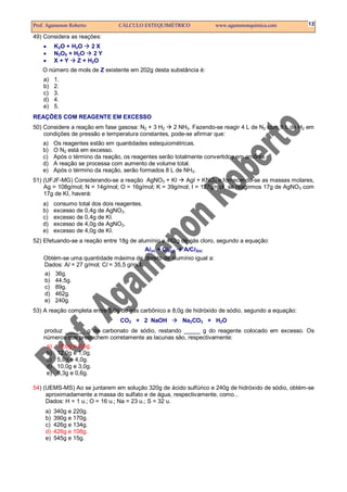 Prof. Agamenon Roberto            CÁLCULO ESTEQUIMÉTRICO             www.agamenonquimica.com         13

49) Considera as reações:
    •     K2O + H2O    2X
    •     N2O5 + H2O    2Y
    •     X+Y     Z + H2O
    O número de mols de Z existente em 202g desta substância é:
    a)    1.
    b)    2.
    c)    3.
    d)    4.
    e)    5.
REAÇÕES COM REAGENTE EM EXCESSO
50) Considere a reação em fase gasosa: N2 + 3 H2    2 NH3. Fazendo-se reagir 4 L de N2 com 9 L de H2 em
    condições de pressão e temperatura constantes, pode-se afirmar que:
    a)    Os reagentes estão em quantidades estequiométricas.
    b)    O N2 está em excesso.
    c)    Após o término da reação, os reagentes serão totalmente convertidos em amônia.
    d)    A reação se processa com aumento de volume total.
    e)    Após o término da reação, serão formados 8 L de NH3.
51) (UFJF-MG) Considerando-se a reação AgNO3 + KI      AgI + KNO3 e fornecendo-se as massas molares,
    Ag = 108g/mol; N = 14g/mol; O = 16g/mol; K = 39g/mol; I = 127g/mol, se reagirmos 17g de AgNO3 com
    17g de KI, haverá:
    a)    consumo total dos dois reagentes.
    b)    excesso de 0,4g de AgNO3.
    c)    excesso de 0,4g de KI.
    d)    excesso de 4,0g de AgNO3.
    e)    excesso de 4,0g de KI.
52) Efetuando-se a reação entre 18g de alumínio e 462g de gás cloro, segundo a equação:
                                           Al(s) + Cl2(g) AlCl3(s)
    Obtém-se uma quantidade máxima de cloreto de alumínio igual a:
    Dados: Al = 27 g/mol; Cl = 35,5 g/mol.
    a)    36g.
    b)    44,5g.
    c)    89g.
    d)    462g.
    e)    240g.
53) A reação completa entre 5,0g de gás carbônico e 8,0g de hidróxido de sódio, segundo a equação:
                                  CO2 + 2 NaOH           Na2CO3 + H2O
    produz ______ g de carbonato de sódio, restando _____ g do reagente colocado em excesso. Os
    números que preenchem corretamente as lacunas são, respectivamente:
     a) 10,6g e 0,6g.
     b) 12,0g e 1,0g.
     c) 5,8g e 4,0g.
     d) 10,0g e 3,0g.
     e) 8,3g e 0,6g.

54) (UEMS-MS) Ao se juntarem em solução 320g de ácido sulfúrico e 240g de hidróxido de sódio, obtém-se
     aproximadamente a massa do sulfato e de água, respectivamente, como...
     Dados: H = 1 u.; O = 16 u.; Na = 23 u.; S = 32 u.
     a)   340g e 220g.
     b)   390g e 170g.
     c)   426g e 134g.
     d)   426g e 108g.
     e)   545g e 15g.
 