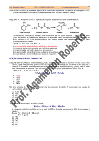 Prof. Agamenon Roberto           CÁLCULO ESTEQUIMÉTRICO                www.agamenonquimica.com          14

55) Calcule o máximo de massa de água que se pode obter partindo de 8,0 gramas de hidrogênio e 32,0
    gramas de oxigênio. Indique qual o reagente em excesso e quanto sobra do mesmo.



56) (UFAL-AL) A aspirina (C9H8O4) é produzida reagindo ácido salicílico com anidrido acético:




     Um laboratório farmacêutico recebeu uma encomenda de 180 kg de aspirina. O químico-chefe sabe
     que o rendimento do processo de preparação da aspirina é 100%. Em seu almoxarifado, há 207 kg de
     ácido salicílico e 102 kg de anidrido acético. Se a reação ocorrer com o rendimento esperado, será
     possível preparar a massa
     Dados: C = 12 u.; O = 16 u.; H = 1 u.
     a)   encomendada, sobrando ácido salicílico no almoxarifado.
     b)   menor do que a encomendada, sem sobra de reagentes.
     c)   encomendada, com sobra de ambos os reagentes.
     d)   encomendada, sobrando anidrido acético no almoxarifado.
     e)   maior do que a encomendada, sem sobra de reagentes.

REAÇÕES COM REAGENTE IMPUREZAS

57) (UPE-2004-Q1) O ácido acetilsalicílico (C9H8O4), comumente chamado de aspirina, é muito usado pelos
    alunos, após uma prova de química, física ou matemática, disciplinas que requerem muitos cálculos e
    atenção. A massa de ácido acetilsalicílico que deve reagir com anidrido acético (C4H6O3), para se obter
    três comprimidos de aspirina, cada um com 0,6g, admitindo que o ácido salicílico é 92% puro, é:
     Dados: C = 12 u; H = 1 u; O = 16 u.
                                   C7H6O3 + C4H6O3     C9H8O4 + C2H4O2
    a)    1,50g.
    b)    1,92g.
    c)    1,65g.
    d)    1,38g.
    e)    2,25g.

58) Uma amostra de 10g de calcário contém 8g de carbonato de cálcio. A porcentagem de pureza do
    carbonato de cálcio é:
    a)    0,8%.
    b)    10%.
    c)    8%.
    d)    80%.
    e)    20%.

59) A equação de ustulação da pirita (FeS2) é:
                                 4 FeS2(s) + 11 O2(g)   8 SO2(g) + 2 Fe2O3(s)
    A massa de óxido férrico obtida, em kg, a partir de 300 kg de pirita, que apresenta 20% de impurezas, é
    igual a:
    Dados: Fe = 56 g/mol; S = 32 g/mol;
             O = 16 g/mol.
    a) 160.
    b) 218.
    c) 250.
    d) 320.
    e) 480.
 