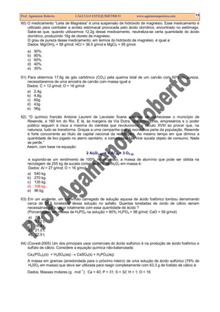 Prof. Agamenon Roberto          CÁLCULO ESTEQUIMÉTRICO                     www.agamenonquimica.com    15

60) O medicamento “Leite de Magnésia” é uma suspensão de hidróxido de magnésio. Esse medicamento é
    utilizado para combater a acidez estomacal provocada pelo ácido clorídrico, encontrado no estômago.
    Sabe-se que, quando utilizarmos 12,2g desse medicamento, neutraliza-se certa quantidade do ácido
    clorídrico, produzindo 16g de cloreto de magnésio.
    O grau de pureza desse medicamento, em termos do hidróxido de magnésio, é igual a:
    Dados: Mg(OH)2 = 58 g/mol; HCl = 36,5 g/mol e MgCl2 = 95 g/mol.
    a)   90%.
    b)   80%.
    c)   60%.
    d)   40%.
    e)   30%.

61) Para obtermos 17,6g de gás carbônico (CO2) pela queima total de um carvão com 60% de pureza,
    necessitaremos de uma amostra de carvão com massa igual a:
    Dados: C = 12 g/mol; O = 16 g/mol.
    a) 2,4g.
    b) 4,8g.
    c) 60g.
    d) 43g.
    e) 56g.

62) “O químico francês Antoine Laurent de Lavoisier ficaria surpreso se conhecesse o município de
    Resende, a 160 km do Rio. É lá, às margens da Via Dutra, que moradores, empresários e o poder
    público seguem à risca a máxima do cientista que revolucionou o século XVIII ao provar que, na
    natureza, tudo se transforma. Graças a uma campanha que já reúne boa parte da população, Resende
    é forte concorrente ao título de capital nacional da reciclagem. Ao mesmo tempo em que diminui a
    quantidade de lixo jogado no aterro sanitário, a comunidade faz virar sucata objeto de consumo. Nada
    se perde.”
   Assim, com base na equação:
                                       2 Al2O3 (s)   4 Al (s) + 3 O2 (g)
    e supondo-se um rendimento de 100% no processo, a massa de alumínio que pode ser obtida na
    reciclagem de 255 kg de sucata contendo 80% de Al2O3 em massa é:
    Dados: Al = 27 g/mol; O = 16 g/mol.
    a)   540 kg.
    b)   270 kg.
    c)   135 kg.
    d)   108 kg.
    e)   96 kg.

63) Em um acidente, um caminhão carregado de solução aquosa de ácido fosfórico tombou derramando
    cerca de 24,5 toneladas dessa solução no asfalto. Quantas toneladas de óxido de cálcio seriam
    necessárias para reagir totalmente com essa quantidade de ácido ?
    (Porcentagem em massa de H3PO4 na solução = 80%; H3PO4 = 98 g/mol; CaO = 56 g/mol)
     a) 7,5 t.
     b) 11,2 t.
     c) 16,8 t.
     d) 21,0 t.
     e) 22,9 t.

64) (Covest-2005) Um dos principais usos comerciais do ácido sulfúrico é na produção de ácido fosfórico e
    sulfato de cálcio. Considere a equação química não-balanceada:
    Ca3(PO4)2(s) + H2SO4(aq) → CaSO4(s) + H3PO4(aq)
    A massa em gramas (arredondada para o próximo inteiro) de uma solução de ácido sulfúrico (79% de
    H2SO4 em massa) que deve ser utilizada para reagir completamente com 63,3 g de fosfato de cálcio é:
    Dados: Massas molares (g . mol−1): Ca = 40; P = 31; S = 32; H = 1; O = 16.
 