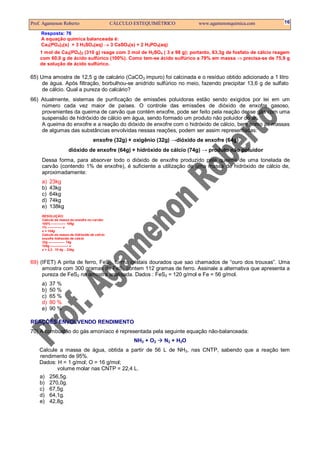 Prof. Agamenon Roberto                          CÁLCULO ESTEQUIMÉTRICO        www.agamenonquimica.com        16

    Resposta: 76
    A equação química balanceada é:
    Ca3(PO4)2(s) + 3 H2SO4(aq) → 3 CaSO4(s) + 2 H3PO4(aq)
    1 mol de Ca3(PO4)2 (310 g) reage com 3 mol de H2SO4 ( 3 x 98 g); portanto, 63,3g de fosfato de cálcio reagem
    com 60,0 g de ácido sulfúrico (100%). Como tem-se ácido sulfúrico a 79% em massa ⇒ precisa-se de 75,9 g
    de solução de ácido sulfúrico.

65) Uma amostra de 12,5 g de calcário (CaCO3 impuro) foi calcinada e o resíduo obtido adicionado a 1 litro
     de água. Após filtração, borbulhou-se anidrido sulfúrico no meio, fazendo precipitar 13,6 g de sulfato
     de cálcio. Qual a pureza do calcário?
66) Atualmente, sistemas de purificação de emissões poluidoras estão sendo exigidos por lei em um
    número cada vez maior de países. O controle das emissões de dióxido de enxofre gasoso,
    provenientes da queima de carvão que contém enxofre, pode ser feito pela reação desse gás com uma
    suspensão de hidróxido de cálcio em água, sendo formado um produto não poluidor do ar.
    A queima do enxofre e a reação do dióxido de enxofre com o hidróxido de cálcio, bem como as massas
    de algumas das substâncias envolvidas nessas reações, podem ser assim representadas:
                                     enxofre (32g) + oxigênio (32g) →dióxido de enxofre (64g)
                     dióxido de enxofre (64g) + hidróxido de cálcio (74g) → produto não poluidor
     Dessa forma, para absorver todo o dióxido de enxofre produzido pela queima de uma tonelada de
     carvão (contendo 1% de enxofre), é suficiente a utilização de uma massa de hidróxido de cálcio de,
     aproximadamente:
     a)   23kg
     b)   43kg
     c)   64kg
     d)   74kg
     e)   138kg
     RESOLUÇÃO:
     Calculo da massa do enxofre no carvão:
     100% –––––––– 106g
     1% –––––––– x
     x = 104g
     Calculo da massa de hidróxido de cálcio:
     enxofre hidróxido de cálcio
     32g ––––––––– 74g
     104g –––––––––– x
     x = 2,3 . 10 4g ∴ 23kg



69) (IFET) A pirita de ferro, FeS2, forma cristais dourados que sao chamados de “ouro dos trouxas”. Uma
     amostra com 300 gramas de FeS2 contem 112 gramas de ferro. Assinale a alternativa que apresenta a
     pureza de FeS2 na amostra analisada. Dados : FeS2 = 120 g/mol e Fe = 56 g/mol.
     a)   37 %
     b)   50 %
     c)   65 %
     d)   80 %
     e)   90 %

REAÇÕES ENVOLVENDO RENDIMENTO
70) A combustão do gás amoníaco é representada pela seguinte equação não-balanceada:
                                                        NH3 + O2   N2 + H2O
    Calcule a massa de água, obtida a partir de 56 L de NH3, nas CNTP, sabendo que a reação tem
    rendimento de 95%.
    Dados: H = 1 g/mol; O = 16 g/mol;
           volume molar nas CNTP = 22,4 L.
    a) 256,5g.
    b) 270,0g.
    c) 67,5g.
    d) 64,1g.
    e) 42,8g.
 