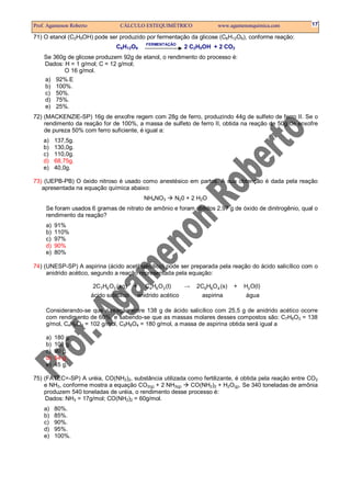 Prof. Agamenon Roberto               CÁLCULO ESTEQUIMÉTRICO                    www.agamenonquimica.com   17

71) O etanol (C2H5OH) pode ser produzido por fermentação da glicose (C6H12O6), conforme reação:
                                                   FERMENTAÇÃO
                                   C6H12O6                         2 C2H5OH + 2 CO2
    Se 360g de glicose produzem 92g de etanol, o rendimento do processo é:
    Dados: H = 1 g/mol; C = 12 g/mol;
           O 16 g/mol.
    a) 92%.E
    b) 100%.
    c) 50%.
    d) 75%.
    e) 25%.
72) (MACKENZIE-SP) 16g de enxofre regem com 28g de ferro, produzindo 44g de sulfeto de ferro II. Se o
    rendimento da reação for de 100%, a massa de sulfeto de ferro II, obtida na reação de 50g de enxofre
    de pureza 50% com ferro suficiente, é igual a:
    a)    137,5g.
    b)    130,0g.
    c)    110,0g.
    d)    68,75g.
    e)    40,0g.

73) (UEPB-PB) O óxido nitroso é usado como anestésico em partos. A sua obtenção é dada pela reação
   apresentada na equação química abaixo:
                                                  NH4NO3        N20 + 2 H2O
     Se foram usados 6 gramas de nitrato de amônio e foram obtidos 2,97 g de óxido de dinitrogênio, qual o
     rendimento da reação?
     a)   91%
     b)   110%
     c)   97%
     d)   90%
     e)   80%

74) (UNESP-SP) A aspirina (ácido acetilsalicílico) pode ser preparada pela reação do ácido salicílico com o
     anidrido acético, segundo a reação representada pela equação:

                         2C7H6 O3 (aq)      +      C4H6O3 (l)      →   2C9H8O 4 (s)   +   H2 O(l)
                         ácido salicílico       anidrido acético         aspirina         água

     Considerando-se que a reação entre 138 g de ácido salicílico com 25,5 g de anidrido acético ocorre
     com rendimento de 60%, e sabendo-se que as massas molares desses compostos são: C7H6O3 = 138
     g/mol, C4H6O3 = 102 g/mol, C9H8O4 = 180 g/mol, a massa de aspirina obtida será igual a

     a)   180 g.
     b)   108 g.
     c)   90 g.
     d)   54 g.
     e)   45 g.

75) (FATEC=-SP) A uréia, CO(NH2)2, substância utilizada como fertilizante, é obtida pela reação entre CO2
    e NH3, conforme mostra a equação CO2(g) + 2 NH3(g)   CO(NH2)2 + H2O(g). Se 340 toneladas de amônia
    produzem 540 toneladas de uréia, o rendimento desse processo é:
     Dados: NH3 = 17g/mol; CO(NH2)2 = 60g/mol.
    a)    80%.
    b)    85%.
    c)    90%.
    d)    95%.
    e)    100%.
 