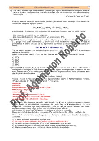 Prof. Agamenon Roberto                      CÁLCULO ESTEQUIMÉTRICO                     www.agamenonquimica.com   18

76) “Gás tóxico e incolor cujas moléculas são formadas pela ligação de um átomo de nitrogênio a um de
     oxigênio, o óxido nítrico tornou-se nos últimos tempos uma das substâncias mais pesquisadas da
     farmacologia”...
                                                                         (Folha de S. Paulo, de 17/7/94)


    Esse gás pode ser preparado em laboratório pela redução de ácido nítrico diluído por cobre metálico de
    acordo com a seguinte equação química:

                                           Cu(s) + HNO3(aq) → NO(g) + Cu (NO3)2(aq) + H2O(ℓ)

    Partindo-se de 1,9 g de cobre puro e de 200 mL de uma solução 0,5 mol/L de ácido nítrico, calcule:

     a) a massa em excesso de um dos reagentes.
     b) a massa obtida de óxido nítrico, admitindo um rendimento de 80%.
77) (UNIRIO) ”A contaminação da água com arsênio está preocupando a Primeira-Ministra de Bangladesh
    (...) que já pediu ajuda internacional”. O arsênio não reage rapidamente com a água. O risco da
    permanência do arsênio em água é o seu deposito nos sedimentos. É a seguinte reação do arsênio com
    NaOH:
                                   2 As + 6 NaOH     2 Na3AsO3 + 3 H2
    75g de arsênio reagiram com NaOH suficiente, produzindo 25,2 L de H2, nas CNTP. O rendimento
    percentual da reação foi:
    Dados: Volume molar nas CNTP = 22,4 L; As = 75g/mol; Na = 23g/mol; O = 16g/mol; H = 1g/mol.
    a)   75%.
    b)   80%.
    c)   85%.
    d)   90%.
    e)   95%.
78)(Covest-2007) A hematita, Fe2O3(s), é uma das principais riquezas minerais do Brasil. Este mineral é
    empregado na obtenção de ferro metálico, Fe(s), obtido a partir de um processo de redução em alto
    forno, usando carvão, C(s), como agente redutor. Uma das reações ocorridas nesse processo é dada
    pela equação não balanceada:
                                                   Fe2O3(s) + C(s)         Fe(s) + CO(g)
    Calcule a massa de Fe(s) (em toneladas) que é possível obter a partir de 100 toneladas de hematita,
    70% pura. (Dados: C = 12 g/mol; O = 16 g/mol; Fe = 56 g/mol).
    Resposta: 49
    Justificativa:
    Equação balanceada: 1 Fe2O3(s) + 3 C(s)            2 Fe(s) + 3 CO(g)
    MM do Fe2O3(s) = 160 g/mol
    MM do Fe(s) = 56 g/mol
    160 g de Fe2O3 --------------------------------- 112 g de Fe
    100 x 0,7 toneladas de Fe2 O3 ---------------- m Fe (em toneladas)
    m Fe (em toneladas) = 100 x 0,7 x 112/160 = 49 toneladas

79) (UPE-2006-Q2) Um cilindro de revolução, confeccionado com Al puro, é totalmente consumido por uma
                                                                                        
    solução aquosa de ácido clorídrico, gastando-se 21 x 219 / 54 g de HCl dessa solução. Em outra
    experiência, verificou-se que foram consumidos 73,0g de HCl da mesma solução, para reagir
    completamente com uma esfera de ferro puro, colocada dentro da solução.
    Admita que o raio da esfera (R) é igual ao raio da base do cilindro de revolução.
    Dados: d Al = 3g/mL, d Fe = 8g/mL , π =3, m a (Al) =27u, m a (H) =1u , m a (Cl) = 35,5u , m a ( Fe) = 56u
    Com os dados anteriormente expostos, pode-se concluir como verdadeira uma das alternativas abaixo.
    Assinale-a.
    a)   A altura do cilindro de revolução é igual a 3R/4.
    b)   Se o raio da esfera for igual a 3cm, a altura do cilindro será igual a 4cm.
    c)   Se a altura do cilindro for igual a 8,0cm, o raio da esfera será igual a 4,0cm.
    d)   A massa de alumínio consumida nesta reação é igual, aproximadamente, a 85,0g.
    e)   O volume da esfera de ferro é o triplo do volume do cilindro de revolução.
 